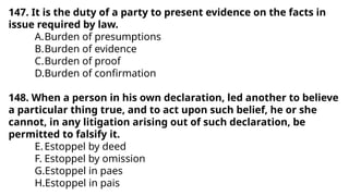 147. It is the duty of a party to present evidence on the facts in
issue required by law.
A.Burden of presumptions
B.Burden of evidence
C.Burden of proof
D.Burden of confirmation
148. When a person in his own declaration, led another to believe
a particular thing true, and to act upon such belief, he or she
cannot, in any litigation arising out of such declaration, be
permitted to falsify it.
E.Estoppel by deed
F. Estoppel by omission
G.Estoppel in paes
H.Estoppel in pais
 