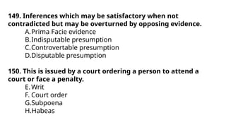 149. Inferences which may be satisfactory when not
contradicted but may be overturned by opposing evidence.
A.Prima Facie evidence
B.Indisputable presumption
C.Controvertable presumption
D.Disputable presumption
150. This is issued by a court ordering a person to attend a
court or face a penalty.
E.Writ
F. Court order
G.Subpoena
H.Habeas
 