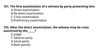 151. The first examination of a witness by party presenting him.
A.Direct examination
B.Re-direct examination
C.Cross examination
D.Preliminary examination
152. After the direct examination, the witness may be cross
examined by the______?
E.Judge
F. Adverse party
G.Same party
H.Both parties
 