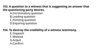 153. A question to a witness that is suggesting an answer that
the questioning party desires.
A.Incriminatory question
B.Leading question
C.Pointing question
D.Inquiring question
154. To destroy the credibility of a witness testimony.
E.Impeach
F. Mislead
G.Acquit
H.Confirm
 