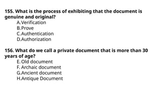 155. What is the process of exhibiting that the document is
genuine and original?
A.Verification
B.Prove
C.Authentication
D.Authorization
156. What do we call a private document that is more than 30
years of age?
E.Old document
F. Archaic document
G.Ancient document
H.Antique Document
 