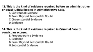 13. This is the kind of evidence required before an administrative
or quasi-judicial bodies in Administrative Case.
A.Substantial Evidence
B.Proof Beyond Reasonable Doubt
C.Circumstantial Evidence
D.Evidence
14. This is the kind of evidence required in Criminal Case to
convict an accused.
E.Preponderance Evidence
F. Evidence
G.Proof Beyond Reasonable Doubt
H.Substantial Evidence
 