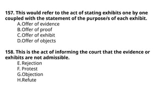 157. This would refer to the act of stating exhibits one by one
coupled with the statement of the purpose/s of each exhibit.
A.Offer of evidence
B.Offer of proof
C.Offer of exhibit
D.Offer of objects
158. This is the act of informing the court that the evidence or
exhibits are not admissible.
E.Rejection
F. Protest
G.Objection
H.Refute
 