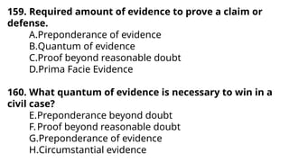 159. Required amount of evidence to prove a claim or
defense.
A.Preponderance of evidence
B.Quantum of evidence
C.Proof beyond reasonable doubt
D.Prima Facie Evidence
160. What quantum of evidence is necessary to win in a
civil case?
E.Preponderance beyond doubt
F.Proof beyond reasonable doubt
G.Preponderance of evidence
H.Circumstantial evidence
 