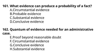 161. What evidence can produce a probability of a fact?
A.Circumstantial evidence
B.Probable evidence
C.Substantial evidence
D.Conclusive evidence
162. Quantum of evidence needed for an administrative
case.
E.Proof beyond reasonable doubt
F.Circumstantial evidence
G.Conclusive evidence
H.Substantial evidence
 