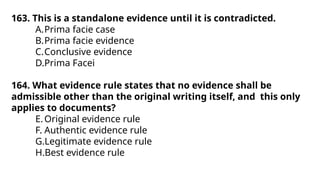 163. This is a standalone evidence until it is contradicted.
A.Prima facie case
B.Prima facie evidence
C.Conclusive evidence
D.Prima Facei
164. What evidence rule states that no evidence shall be
admissible other than the original writing itself, and this only
applies to documents?
E.Original evidence rule
F. Authentic evidence rule
G.Legitimate evidence rule
H.Best evidence rule
 
