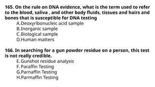 165. On the rule on DNA evidence, what is the term used to refer
to the blood, saliva , and other body fluids, tissues and hairs and
bones that is susceptible for DNA testing
A.Deoxyribonucleic acid sample
B.Inorganic sample
C.Biological sample
D.Human matters
166. In searching for a gun powder residue on a person, this test
is not really credible.
E.Gunshot residue analysis
F. Paraffin Testing
G.Parnaffin Testing
H.Parmaffin Testing
 