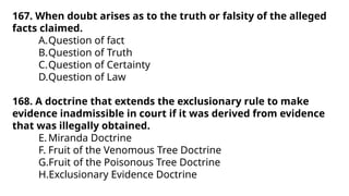 167. When doubt arises as to the truth or falsity of the alleged
facts claimed.
A.Question of fact
B.Question of Truth
C.Question of Certainty
D.Question of Law
168. A doctrine that extends the exclusionary rule to make
evidence inadmissible in court if it was derived from evidence
that was illegally obtained.
E.Miranda Doctrine
F. Fruit of the Venomous Tree Doctrine
G.Fruit of the Poisonous Tree Doctrine
H.Exclusionary Evidence Doctrine
 