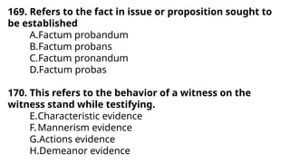 169. Refers to the fact in issue or proposition sought to
be established
A.Factum probandum
B.Factum probans
C.Factum pronandum
D.Factum probas
170. This refers to the behavior of a witness on the
witness stand while testifying.
E.Characteristic evidence
F.Mannerism evidence
G.Actions evidence
H.Demeanor evidence
 