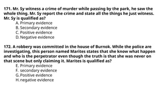 171. Mr. Sy witness a crime of murder while passing by the park, he saw the
whole thing. Mr. Sy report the crime and state all the things he just witness.
Mr. Sy is qualified as?
A. Primary evidence
B. Secondary evidence
C. Positive evidence
D. Negative evidence
172. A robbery was committed in the house of Burnok. While the police are
investigating, this person named Marites states that she know what happen
and who is the perpetrator even though the truth is that she was never on
that scene but only claiming it. Marites is qualified as?
E. Primary evidence
F. secondary evidence
G.Positive evidence
H.negative evidence
 