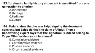 173. It refers to family history or descent transmitted from one
generation to another.
A.Inheritance
B.Heritage
C.Pedigree
D.Culture
174. Abdul claims that he saw Zaipo signing the document
contract, but Zaipo denied the claim of Abdul. Then a
handwriting expert says that the signature is indeed belong to
Zaipo. What evidence can be shown?
E.Cumulative evidence
F. Corroborative evidence
G.Positive evidence
H.Circumstantial evidence
 