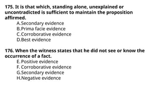 175. It is that which, standing alone, unexplained or
uncontradicted is sufficient to maintain the proposition
affirmed.
A.Secondary evidence
B.Prima facie evidence
C.Corroborative evidence
D.Best evidence
176. When the witness states that he did not see or know the
occurrence of a fact.
E.Positive evidence
F. Corroborative evidence
G.Secondary evidence
H.Negative evidence
 