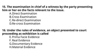 15. The examination in chief of a witness by the party presenting
him or her on the facts relevant to the issue.
A.Direct Examination
B.Cross Examination
C.Re-direct Examination
D.Re-cross Examination
16. Under the rules of evidence, an object presented to court
proceeding as exhibition is called
E.Prima Facie Evidence
F. Real Evidence
G.Documentary Evidence
H.Material Evidence
 