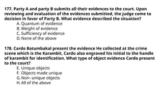 177. Party A and party B submits all their evidences to the court. Upon
reviewing and evaluation of the evidences submitted, the judge come to
decision in favor of Party B. What evidence described the situation?
A. Quantum of evidence
B. Weight of evidence
C. Sufficiency of evidence
D. None of the above
178. Cardo Batumbakal present the evidence He collected at the crime
scene which is the Karambit, Cardo also engraved his initial to the handle
of karambit for identification. What type of object evidence Cardo present
to the court?
E. Unique objects
F. Objects made unique
G.Non- unique objects
H.All of the above
 