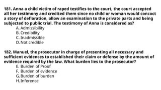 181. Anna a child victim of raped testifies to the court, the court accepted
all her testimony and credited them since no child or woman would concoct
a story of defloration, allow an examination to the private parts and being
subjected to public trial. The testimony of Anna is considered as?
A. Admissibility
B. Credibility
C. Inadmissible
D. Not credible
182. Manuel, the prosecutor in charge of presenting all necessary and
sufficient evidences to established their claim or defense by the amount of
evidence required by the law. What burden lies to the prosecutor?
E. Burden of Proof
F. Burden of evidence
G.Burden of burden
H.Inference
 
