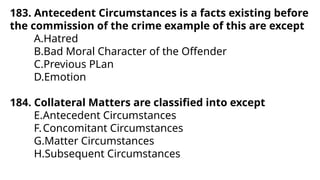 183. Antecedent Circumstances is a facts existing before
the commission of the crime example of this are except
A.Hatred
B.Bad Moral Character of the Offender
C.Previous PLan
D.Emotion
184. Collateral Matters are classified into except
E.Antecedent Circumstances
F.Concomitant Circumstances
G.Matter Circumstances
H.Subsequent Circumstances
 