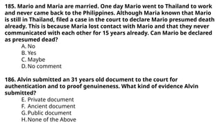 185. Mario and Maria are married. One day Mario went to Thailand to work
and never came back to the Philippines. Although Maria known that Mario
is still in Thailand, filed a case in the court to declare Mario presumed death
already. This is because Maria lost contact with Mario and that they never
communicated with each other for 15 years already. Can Mario be declared
as presumed dead?
A. No
B. Yes
C. Maybe
D. No comment
186. Alvin submitted an 31 years old document to the court for
authentication and to proof genuineness. What kind of evidence Alvin
submitted?
E. Private document
F. Ancient document
G.Public document
H.None of the Above
 