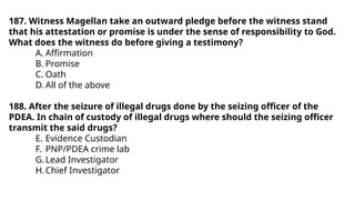 187. Witness Magellan take an outward pledge before the witness stand
that his attestation or promise is under the sense of responsibility to God.
What does the witness do before giving a testimony?
A. Affirmation
B. Promise
C. Oath
D. All of the above
188. After the seizure of illegal drugs done by the seizing officer of the
PDEA. In chain of custody of illegal drugs where should the seizing officer
transmit the said drugs?
E. Evidence Custodian
F. PNP/PDEA crime lab
G.Lead Investigator
H.Chief Investigator
 