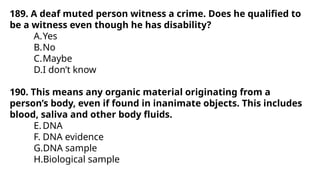 189. A deaf muted person witness a crime. Does he qualified to
be a witness even though he has disability?
A.Yes
B.No
C.Maybe
D.I don’t know
190. This means any organic material originating from a
person’s body, even if found in inanimate objects. This includes
blood, saliva and other body fluids.
E.DNA
F. DNA evidence
G.DNA sample
H.Biological sample
 