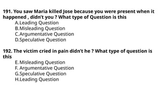 191. You saw Maria killed Jose because you were present when it
happened , didn’t you ? What type of Question is this
A.Leading Question
B.Misleading Question
C.Argumentative Question
D.Speculative Question
192. The victim cried in pain didn’t he ? What type of question is
this
E.Misleading Question
F. Argumentative Question
G.Speculative Question
H.Leading Question
 