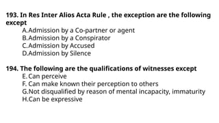 193. In Res Inter Alios Acta Rule , the exception are the following
except
A.Admission by a Co-partner or agent
B.Admission by a Conspirator
C.Admission by Accused
D.Admission by Silence
194. The following are the qualifications of witnesses except
E.Can perceive
F. Can make known their perception to others
G.Not disqualified by reason of mental incapacity, immaturity
H.Can be expressive
 