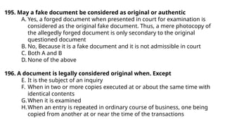 195. May a fake document be considered as original or authentic
A. Yes, a forged document when presented in court for examination is
considered as the original fake document. Thus, a mere photocopy of
the allegedly forged document is only secondary to the original
questioned document
B. No, Because it is a fake document and it is not admissible in court
C. Both A and B
D. None of the above
196. A document is legally considered original when. Except
E. It is the subject of an inquiry
F. When in two or more copies executed at or about the same time with
identical contents
G.When it is examined
H.When an entry is repeated in ordinary course of business, one being
copied from another at or near the time of the transactions
 
