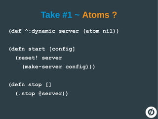 Take #1 ~ Atoms ?
(def ^:dynamic server (atom nil))
(defn start [config]
(reset! server
(make-server config)))
(defn stop []
(.stop @server))
 