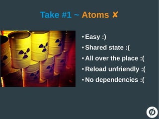 Take #1 ~ Atoms ✘
● Easy :)
● Shared state :(
● All over the place :(
● Reload unfriendly :(
● No dependencies :(
 