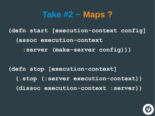 Take #2 ~ Maps ?
(defn start [execution-context config]
(assoc execution-context
:server (make-server config)))
(defn stop [execution-context]
(.stop (:server execution-context))
(dissoc execution-context :server))
 