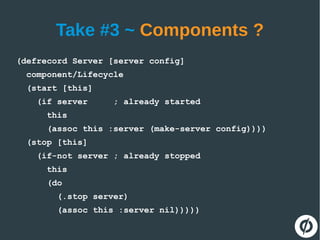 Take #3 ~ Components ?
(defrecord Server [server config]
component/Lifecycle
(start [this]
(if server ; already started
this
(assoc this :server (make-server config))))
(stop [this]
(if-not server ; already stopped
this
(do
(.stop server)
(assoc this :server nil)))))
 