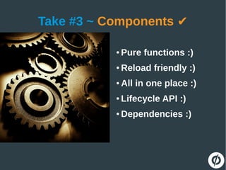 Take #3 ~ Components ✔
● Pure functions :)
● Reload friendly :)
● All in one place :)
● Lifecycle API :)
● Dependencies :)
 