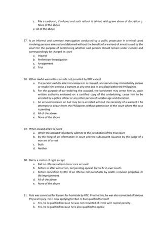 c. File a certiorari, if refused and such refusal is tainted with grave abuse of discretion d.
None of the above
e. All of the above
57. Is an informal and summary investigation conducted by a public prosecutor in criminal cases
involving persons arrested and detained without the benefit of a warrant of arrest issued by the
court for the purpose of determining whether said persons should remain under custody and
correspondingly be charged in court
a. Inquest
b. Preliminary Investigation
c. Arraignment
d. Trial
58. Other lawful warrantless arrests not provided by ROC except
a. If a person lawfully arrested escapes or is rescued, any person may immediately pursue
or retake him without a warrant at any time and in any place within the Philippines
b. For the purpose of surrendering the accused, the bondsmen may arrest him or, upon
written authority endorsed on a certified copy of the undertaking, cause him to be
arrested by a police officer or any other person of suitable age and discretion
c. An accused released on bail may be re-arrested without the necessity of a warrant if he
attempts to depart from the Philippines without permission of the court where the case
is pending
d. All of the above
e. None of the above
59. When invalid arrest is cured
a. When the accused voluntarily submits to the jurisdiction of the trial court
b. By the filing of an information in court and the subsequent issuance by the judge of a
warrant of arrest
c. Both
d. Neither
60. Bail is a matter of right except
a. Bail on offenses where minors are accused
b. Before or after conviction, but pending appeal, by the first-level courts
c. Before conviction by RTC of an offense not punishable by death, reclusion perpetua, or
life imprisonment
d. All of the above
e. None of the above
61. Ruiz was convicted for 8 years for homicide by RTC. Prior to this, he was also convicted of Serious
Physical Injury. He is now applying for Bail. Is Ruiz qualified for bail?
a. Yes, he is qualified because he was not convicted of crime with capital penalty.
b. Yes, he is qualified because he is also qualified to appeal
 