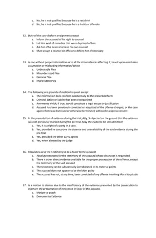 c. No, he is not qualified because he is a recidivist
d. No, he is not qualified because he is a habitual offender
62. Duty of the court before arraignment except
a. Inform the accused of his right to counsel
b. Let him avail of remedies that were deprived of him
c. Ask him if he desires to have his own counsel
d. Must assign a counsel de officio to defend him if necessary
63. is one without proper information as to all the circumstances affecting it; based upon a mistaken
assumption or misleading information/advice
a. Undesirable Plea
b. Misunderstood Plea
c. Careless Plea
d. Improvident Plea
64. The following are grounds of motion to quash except
a. The information does conform substantially to the prescribed form
b. Criminal action or liability has been extinguished
c. Averments which, if true, would constitute a legal excuse or justification
d. Accused has been previously convicted or acquitted of the offense charged, or the case
against him was dismissed or otherwise terminated without his express consent
65. In the presentation of evidence during the trial, Atty. X objected on the ground that the evidence
was not previously marked during the pre trial. May the evidence be still admitted?
a. Yes, it is a right of a party in a case.
b. Yes, provided he can prove the absence and unavailability of the said evidence during the
pre-trial
c. Yes, provided the other party agrees
d. Yes, when allowed by the judge
66. Requisites as to the Testimony to be a State Witness except
a. Absolute necessity for the testimony of the accused whose discharge is requested
b. There is other direct evidence available for the proper prosecution of the offense, except
the testimony of the said accused
c. The testimony can be substantially Corroborated in its material points
d. The accused does not appear to be the Most guilty
e. The accused has not, at any time, been convicted of any offense involving Moral turpitude
67. is a motion to dismiss due to the insufficiency of the evidence presented by the prosecution to
overturn the presumption of innocence in favor of the accused.
a. Motion to quash
b. Demurrer to Evidence
 