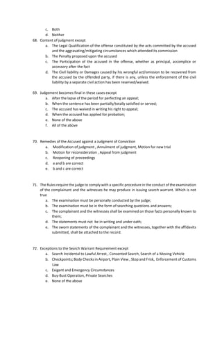 c. Both
d. Neither
68. Content of judgment except
a. The Legal Qualification of the offense constituted by the acts committed by the accused
and the aggravating/mitigating circumstances which attended its commission
b. The Penalty proposed upon the accused
c. The Participation of the accused in the offense, whether as principal, accomplice or
accessory after the fact
d. The Civil liability or Damages caused by his wrongful act/omission to be recovered from
the accused by the offended party, if there is any, unless the enforcement of the civil
liability by a separate civil action has been reserved/waived.
69. Judgement becomes final in these cases except
a. After the lapse of the period for perfecting an appeal;
b. When the sentence has been partially/totally satisfied or served;
c. The accused has waived in writing his right to appeal;
d. When the accused has applied for probation;
e. None of the above
f. All of the above
70. Remedies of the Accused against a Judgment of Conviction
a. Modification of judgment , Annulment of judgment, Motion for new trial
b. Motion for reconsideration , Appeal from judgment
c. Reopening of proceedings
d. a and b are correct
e. b and c are correct
71. The Rules require the judge to comply with a specific procedure in the conduct of the examination
of the complainant and the witnesses he may produce in issuing search warrant. Which is not
true
a. The examination must be personally conducted by the judge;
b. The examination must be in the form of searching questions and answers;
c. The complainant and the witnesses shall be examined on those facts personally known to
them;
d. The statements must not be in writing and under oath;
e. The sworn statements of the complainant and the witnesses, together with the affidavits
submitted, shall be attached to the record.
72. Exceptions to the Search Warrant Requirement except
a. Search Incidental to Lawful Arrest , Consented Search, Search of a Moving Vehicle
b. Checkpoints; Body Checks in Airport, Plain View , Stop and Frisk, Enforcement of Customs
Law
c. Exigent and Emergency Circumstances
d. Buy-Bust Operation, Private Searches
e. None of the above
 