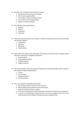 73. Remedies From Unlawful Search And Seizure except
a. Employ any means to prevent the search
b. File civil action against officer
c. File a motion to quash the illegal warrant
d. File a motion to return things seized
e. Motion to suppress evidence
74. The evidence is not excluded by law
a. Relevant
b. Material
c. Competent
d. Conclusive
75. A document was presented in court. However, it lacks the required documentary stamp tax. What
rule has been violated
a. Competence
b. Relevance
c. Materiality
d. Conclusiveness
76. Proof of facts from which, taken collectively, the existence of a particular fact in dispute may be
inferred as a necessary or probable consequence
a. Direct evidence
b. Circumstantial evidence
c. Credible Evidence
d. negative evidence
77. refers to the situation where the evidence of the parties are evenly balanced or there is doubt on
which side the evidence preponderates.
a. Pro reo
b. Rule on lenity
c. Equipoise Doctrine
d. Noe of the above
78. This is not example of Disputable presumption
a. Person takes ordinary care of his or her concerns;
b. Money paid by one to another was due to the latter;
c. Person is innocent of crime or wrong;
d. Prior rents or installments had been paid when a receipt for the later ones is produced;
e. A tenant is not permitted to deny the title of his or her landlord at the time of the
commencement of the relation of landlord and tenant between them
 