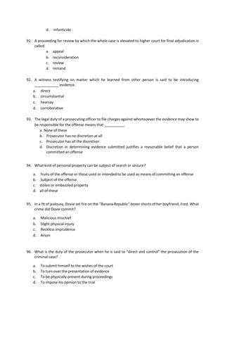d. infanticide
91. A proceeding for review by which the whole case is elevated to higher court for final adjudication is
called:
a. appeal
b. reconsideration
c. review
d. remand
92. A witness testifying on matter which he learned from other person is said to be introducing
____________ evidence.
a. direct
b. circumstantial
c. hearsay
d. corroborative
93. The legal duty of a prosecuting officer to file charges against whomsoever the evidence may show to
be responsible for the offense means that __________.
a. None of these
b. Prosecutor has no discretion at all
c. Prosecutor has all the discretion
d. Discretion in determining evidence submitted justifies a reasonable belief that a person
committed an offense
94. What kind of personal property can be subject of search or seizure?
a. fruits of the offense or those used or intended to be used as means of committing an offense
b. Subject of the offense
c. stolen or embezzled property
d. all of these
95. In a fit of jealousy, Dovie set fire on the “Banana Republic” boxer shorts of her boyfriend, Fred. What
crime did Dovie commit?
a. Malicious mischief
b. Slight physical injury
c. Reckless imprudence
d. Arson
96. What is the duty of the prosecutor when he is said to “direct and control” the prosecution of the
criminal case?
a. To submit himself to the wishes of the court
b. To turn over the presentation of evidence
c. To be physically present during proceedings
d. To impose his opinion to the trial
 