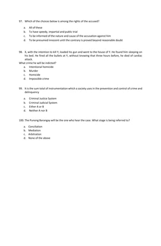 97. Which of the choices below is among the rights of the accused?
a. All of these
b. To have speedy, impartial and public trial
c. To be informed of the nature and cause of the accusation against him
d. To be presumed innocent until the contrary is proved beyond reasonable doubt
98. X, with the intention to kill Y, loaded his gun and went to the house of Y. He found him sleeping on
his bed. He fired all the bullets at Y, without knowing that three hours before, he died of cardiac
attack.
What crime he will be indicted?
a. Intentional homicide
b. Murder
c. Homicide
d. Impossible crime
99. It is the sum total of instrumentation which a society uses in the prevention and control of crime and
delinquency
a. Criminal Justice System
b. Criminal Judicial System
c. Either A or B
d. Neither A nor B
100. The Punong Barangay will be the one who hear the case. What stage is being referred to?
a. Conciliation
b. Mediation
c. Arbitration
d. None of the above
 