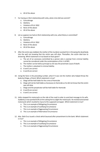 e. All of the above
7. For having an illicit relationship with Letty, what crime did Leo commit?
a. Concubinage
b. Adultery
c. Violation of R.A. 9262
d. None of the above
e. All of the above
8. Let us suppose Lea had an illicit relationship with Lino, what felony is committed?
a. Concubinage
b. Adultery
c. Violation of R.A. 9262
d. None of the above
e. All of the above
9. After the victim was stabbed, the mother of the murderer assisted him in throwing the dead body
into the well not knowing that the victim was still alive. Thereafter, the victim died due to
drowning. Which statement is true based on facts given?
a. The act of an accessory committed by a person who is exempt from criminal liability
cannot be considered under the contemplation of Art. 4 of RPC.
b. The mother can be held as principal as she was the proximate cause of death.
c. The mother is absolved in criminal liability
d. A and C are correct
e. A and B are correct
10. Using the facts in the preceding number, what if it was not the mother who helped throw the
body but Diego, a friend. Which statement is true?
a. Diego will be held liable for the crime of Homicide
b. Diego will not be held liable as Accessory to Homicide as he did not know that the victim
was still alive
c. Diego and the perpetrator will be held liable for Homicide
d. A and B are correct
e. A and C are correct
11. Isidro stopped his motorcycle on the side of the road in order to send text message to his wife.
Suddenly a man pointed knife at him asking him to alight the motorcycle. He resisted and started
motorcycle which resulted to injury to the supposed carnapper. Which statement is true?
a. This is an example of Mitigating Circumstance
b. This is an example of Justifying Circumstance
c. This is an example of Aggravating Circumstance
d. This is an example of Alternative Circumstance
12. Atty. Dela Cruz issued a check which bounced after presentment to the bank. Which statement
is true?
a. This is an example of Mitigating Circumstance
b. This is an example of Justifying Circumstance
c. This is an example of Aggravating Circumstance
 