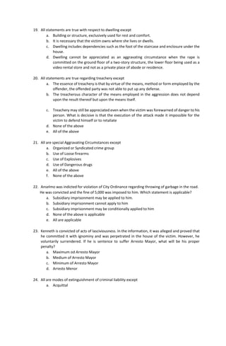 19. All statements are true with respect to dwelling except
a. Building or structure, exclusively used for rest and comfort.
b. It is necessary that the victim owns where she lives or dwells.
c. Dwelling includes dependencies such as the foot of the staircase and enclosure under the
house.
d. Dwelling cannot be appreciated as an aggravating circumstance when the rape is
committed on the ground floor of a two-story structure, the lower floor being used as a
video rental store and not as a private place of abode or residence.
20. All statements are true regarding treachery except
a. The essence of treachery is that by virtue of the means, method or form employed by the
offender, the offended party was not able to put up any defense.
b. The treacherous character of the means employed in the aggression does not depend
upon the result thereof but upon the means itself.
c. Treachery may still be appreciated even when the victim was forewarned of danger to his
person. What is decisive is that the execution of the attack made it impossible for the
victim to defend himself or to retaliate
d. None of the above
e. All of the above
21. All are special Aggravating Circumstances except
a. Organized or Syndicated crime group
b. Use of Loose firearms
c. Use of Explosives
d. Use of Dangerous drugs
e. All of the above
f. None of the above
22. Anselmo was indicted for violation of City Ordinance regarding throwing of garbage in the road.
He was convicted and the fine of 5,000 was imposed to him. Which statement is applicable?
a. Subsidiary imprisonment may be applied to him.
b. Subsidiary imprisonment cannot apply to him
c. Subsidiary imprisonment may be conditionally applied to him
d. None of the above is applicable
e. All are applicable
23. Kenneth is convicted of acts of lasciviousness. In the information, it was alleged and proved that
he committed it with ignominy and was perpetrated in the house of the victim. However, he
voluntarily surrendered. If he is sentence to suffer Arresto Mayor, what will be his proper
penalty?
a. Maximum od Arresto Mayor
b. Medium of Arresto Mayor
c. Minimum of Arresto Mayor
d. Arresto Menor
24. All are modes of extinguishment of criminal liability except
a. Acquittal
 