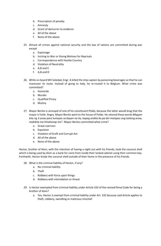 b. Prescription of penalty
c. Amnesty
d. Grant of demurrer to evidence
e. All of the above
f. None of the above
25. Almost all crimes against national security and the law of nations are committed during war
except
a. Espionage
b. Inciting to War or Giving Motives for Reprisals
c. Correspondence with Hostile Country
d. Violation of Neutrality
e. A,B and C
f. A,B and D
26. While on board MV Soledad, Engr. A killed the ship captain by poisoning beverages so that he can
maneuver its route. Instead of going to Italy, he re-routed it to Belgium. What crime was
committed?
a. Homicide
b. Murder
c. Qualified Piracy
d. Mutiny
27. Mayor Benito is annoyed of one of his constituent Poldo, because the latter would brag that the
mayor is futile. Angry, Mayor Benito went to the house of Poldo. He uttered these words Bibgyan
kita ng 3 araw para lumayas sa bayan na ito, kapag andito ka pa din matapos ang tatlong araw,
makikita mo hinahanap mo”. Mayor Benito committed what crime?
a. Grave coercion
b. Expulsion
c. Violation of Graft and Corrupt Act
d. All of the above
e. None of the above
Hector, brother of Alvin, with the intention of having a night out with his friends, took the coconut shell
which is being used by Alvin as a bank for coins from inside their locked cabinet using their common key.
Forthwith, Hector broke the coconut shell outside of their home in the presence of his friends.
28. What is the criminal liability of Hector, if any?
a. No criminal liability
b. Theft
c. Robbery with force upon things
d. Robbery with intimidation or threat
29. Is Hector exempted from criminal liability under Article 332 of the revised Penal Code for being a
brother of Alvin?
a. Yes, Hector is exempt from criminal liability under Art. 332 because said Article applies to
theft, robbery, swindling or malicious mischief
 