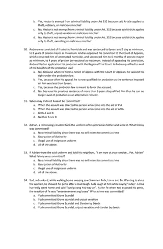 b. Yes, Hector is exempt from criminal liability under Art 332 because said Article applies to
theft, robbery, or malicious mischief
c. No, Hector is not exempt from criminal liability under Art. 332 because said Article applies
only to theft, unjust vexation or malicious mischief
d. No, Hector is not exempt from criminal liability under Art. 332 because said Article applies
only to theft, swindling or malicious mischief
30. Andres was convicted of frustrated homicide and was sentenced to 6years and 1 day as minimum,
to 8 years of prision mayor as maximum. Andres appealed his conviction to the Court of Appeals,
which convicted him of attempted homicide, and sentenced him to 6 months of arresto mayor
as minimum, to 4 years of prision correccional as maximum. Instead of appealing his conviction,
Andres filed an application for probation with the Regional Trial Court. Is Andres qualified to avail
of the benefits of the probation law?
a. No, because when he filed a notice of appeal with the Court of Appeals, he waived his
right under the probation law.
b. Yes, because after his appeal, he is now qualified for probation as the sentence imposed
on him was less than 6years.
c. Yes, because the probation law is meant to favor the accused.
d. No, because his previous sentence of more than 6 years disqualified him thus he can no
longer avail of probation as an alternative remedy.
31. When may Indirect Assault be committed?
a. When the assault was directed to person who come into the aid of PIA
b. When the assault was directed to person who come into the aid of APIA
c. Both A and B
d. Neither A nor B
32. Adrian, a criminology student took the uniform of his policeman father and wore it. What felony
was committed?
a. No criminal liability since there was no evil intent to commit a crime
b. Usurpation of Authority
c. illegal use of insignia or uniform
d. all of the above.
33. If Adrian wore the said uniform and told his neighbors, “I am now at your service… Pat. Adrian”
What Felony was committed?
a. No criminal liability since there was no evil intent to commit a crime
b. Usurpation of Authority
c. illegal use of insignia or uniform
d. all of the above.
34. Yod, a drunkard, while walking home swaying saw 3 women Aida, Lorna and Fe. Wanting to elate
the women, he showed his penis after a loud laugh. Aida laugh at him while saying “Jutay”. Lorna
hurriedly went home and said “batrip yang Yod nay an”. As for Fe when Yod exposed his penis,
the reaction of Fe was “eeeeeeeeeeew ang laswa” What crime was committed?
a. Yod committed Grave Scandal
b. Yod committed Grave scandal and unjust vexation
c. Yod committed Grave Scandal and Slander by Deeds
d. Yod committed Grave Scandal, unjust vexation and slander by deeds
 