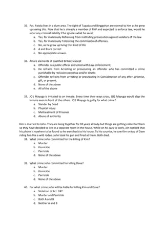 35. Pat. Patola lives in a slum area. The sight of Tupada and Binggohan are normal to him as he grew
up seeing this. Now that he is already a member of PNP and expected to enforce law, would he
incur any criminal liability if he ignores what he sees?
a. Yes, for maliciously Refraining from instituting prosecution against violators of the law
b. Yes, for maliciously Tolerating the commission of offenses.
c. No, as he grew up living that kind of life
d. A and B are correct
e. No appropriate answer.
36. All are elements of qualified Bribery except
a. Offender is a public officer entrusted with Law enforcement;
b. He refrains from Arresting or prosecuting an offender who has committed a crime
punishable by reclusion perpetua and/or death;
c. Offender refrains from arresting or prosecuting in Consideration of any offer, promise,
gift, or present.
d. None of the above
e. All of the above
37. JO1 Mayuga is irritated to an inmate. Every time their ways cross, JO1 Mayuga would slap the
inmate even in front of the others. JO1 Mayuga is guilty for what crime?
a. Slander by Deed
b. Physical Injury
c. Maltreatment of Prisoner
d. Abuse of authority
Kim is married to John. They are living together for 10 years already but things are getting colder for them
so they have decided to live in a separate room in the house. While on his way to work, Jon noticed that
his phone is nowhere to be found so he went back to his house. To his surprise, he saw Kim on top of Dave
riding him like a wild rodeo. John took his gun and fired at them. Both died.
38. What crime John committed for the killing of Kim?
a. Murder
b. Homicide
c. Parricide
d. None of the above
39. What crime John committed for killing Dave?
a. Murder
b. Homicide
c. Parricide
d. None of the above
40. For what crime John will be liable for killing Kim and Dave?
a. Violation of Art. 247
b. Murder and Parricide
c. Both A and B
d. Neither A and B
 