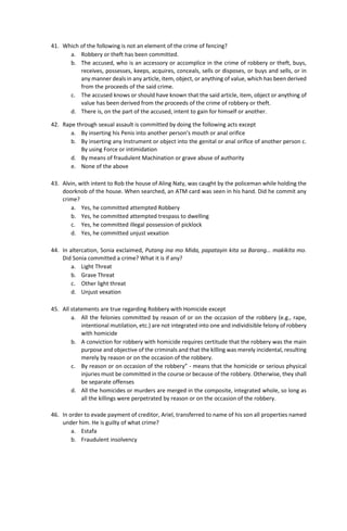41. Which of the following is not an element of the crime of fencing?
a. Robbery or theft has been committed.
b. The accused, who is an accessory or accomplice in the crime of robbery or theft, buys,
receives, possesses, keeps, acquires, conceals, sells or disposes, or buys and sells, or in
any manner deals in any article, item, object, or anything of value, which has been derived
from the proceeds of the said crime.
c. The accused knows or should have known that the said article, item, object or anything of
value has been derived from the proceeds of the crime of robbery or theft.
d. There is, on the part of the accused, intent to gain for himself or another.
42. Rape through sexual assault is committed by doing the following acts except
a. By inserting his Penis into another person's mouth or anal orifice
b. By inserting any Instrument or object into the genital or anal orifice of another person c.
By using Force or intimidation
d. By means of fraudulent Machination or grave abuse of authority
e. None of the above
43. Alvin, with intent to Rob the house of Aling Naty, was caught by the policeman while holding the
doorknob of the house. When searched, an ATM card was seen in his hand. Did he commit any
crime?
a. Yes, he committed attempted Robbery
b. Yes, he committed attempted trespass to dwelling
c. Yes, he committed illegal possession of picklock
d. Yes, he committed unjust vexation
44. In altercation, Sonia exclaimed, Putang ina mo Mida, papatayin kita sa Barang… makikita mo.
Did Sonia committed a crime? What it is if any?
a. Light Threat
b. Grave Threat
c. Other light threat
d. Unjust vexation
45. All statements are true regarding Robbery with Homicide except
a. All the felonies committed by reason of or on the occasion of the robbery (e.g., rape,
intentional mutilation, etc.) are not integrated into one and individisible felony of robbery
with homicide
b. A conviction for robbery with homicide requires certitude that the robbery was the main
purpose and objective of the criminals and that the killing was merely incidental, resulting
merely by reason or on the occasion of the robbery.
c. By reason or on occasion of the robbery” - means that the homicide or serious physical
injuries must be committed in the course or because of the robbery. Otherwise, they shall
be separate offenses
d. All the homicides or murders are merged in the composite, integrated whole, so long as
all the killings were perpetrated by reason or on the occasion of the robbery.
46. In order to evade payment of creditor, Ariel, transferred to name of his son all properties named
under him. He is guilty of what crime?
a. Estafa
b. Fraudulent insolvency
 
