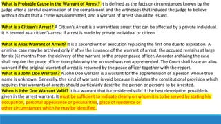 What is Probable Cause in the Warrant of Arrest? It is defined as the facts or circumstances known by the
judge after a careful examination of the complainant and the witnesses that induced the judge to believe
without doubt that a crime was committed, and a warrant of arrest should be issued.
What is a Citizen's Arrest? A Citizen's Arrest is a warrantless arrest that can be affected by a private individual.
It is termed as a citizen's arrest if arrest is made by private individual or citizen.
What is Alias Warrant of Arrest? It is a second writ of execution replacing the first one due to expiration. A
criminal case may be archived only if after the issuance of the warrant of arrest, the accused remains at large
for six (6) months from the delivery of the warrant to the proper peace officer. An order archiving the case
shall require the peace officer to explain why the accused was not apprehended. The Court shall issue an alias
warrant if the original warrant of arrest is returned by the peace officer together with the report.
What is a John Doe Warrant? A John Doe warrant is a warrant for the apprehension of a person whose true
name is unknown. Generally, this kind of warrants is void because it violates the constitutional provision which
requires that warrants of arrests should particularly describe the person or persons to be arrested.
When is John Doe Warrant Valid? It is a warrant that is considered valid if the best description possible is
given in the arrest warrant. It must be sufficient to indicate clearly on whom it is to be served by stating his
occupation, personal appearance or peculiarities, place of residence or
other circumstances which he may be identified.
 