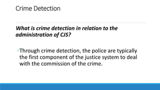 Crime Detection
What is crime detection in relation to the
administration of CJS?
◦Through crime detection, the police are typically
the first component of the justice system to deal
with the commission of the crime.
 