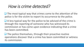 How is crime detected?
 The most typical way that crimes come to the attention of the
police is for the victim to report its occurrence to the police.
 A less typical way for the police to be advised of the crime is
through the reporting of someone who has witnessed its
commission or has come upon evidence indicating that a crime
has been committed.
 The police themselves, through their proactive routine
operations discover that a crime has been committed or witness
its commission.
 