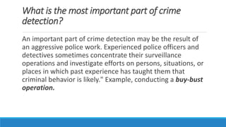 What is the most important part of crime
detection?
An important part of crime detection may be the result of
an aggressive police work. Experienced police officers and
detectives sometimes concentrate their surveillance
operations and investigate efforts on persons, situations, or
places in which past experience has taught them that
criminal behavior is likely." Example, conducting a buy-bust
operation.
 