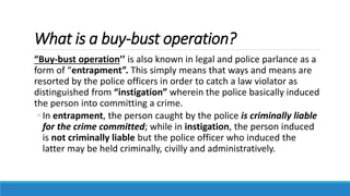 What is a buy-bust operation?
“Buy-bust operation’’ is also known in legal and police parlance as a
form of “entrapment”. This simply means that ways and means are
resorted by the police officers in order to catch a law violator as
distinguished from “instigation” wherein the police basically induced
the person into committing a crime.
◦ In entrapment, the person caught by the police is criminally liable
for the crime committed; while in instigation, the person induced
is not criminally liable but the police officer who induced the
latter may be held criminally, civilly and administratively.
 
