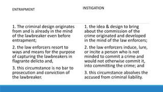 ENTRAPMENT
1. The criminal design originates
from and is already in the mind
of the lawbreaker even before
entrapment;
2. the law enforcers resort to
ways and means for the purpose
of capturing the lawbreakers in
flagrante delicto and,
3. this circumstance is no bar to
prosecution and conviction of
the lawbreaker.
INSTIGATION
1. the idea & design to bring
about the commission of the
crime originated and developed
in the mind of the law enforcers;
2. the law enforcers induce, lure,
or incite a person who is not
minded to commit a crime and
would not otherwise commit it,
into committing the crime; and
3. this circumstance absolves the
accused from criminal liability.
 
