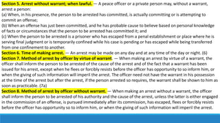 Section 5. Arrest without warrant; when lawful. — A peace officer or a private person may, without a warrant,
arrest a person:
(a) When, in his presence, the person to be arrested has committed, is actually committing or is attempting to
commit an offense;
(b) When an offense has just been committed, and he has probable cause to believe based on personal knowledge
of facts or circumstances that the person to be arrested has committed it; and
(c) When the person to be arrested is a prisoner who has escaped from a penal establishment or place where he is
serving final judgment or is temporarily confined while his case is pending or has escaped while being transferred
from one confinement to another.
Section 6. Time of making arrest. — An arrest may be made on any day and at any time of the day or night. (6)
Section 7. Method of arrest by officer by virtue of warrant. — When making an arrest by virtue of a warrant, the
officer shall inform the person to be arrested of the cause of the arrest and of the fact that a warrant has been
issued for his arrest, except when he flees or forcibly resists before the officer has opportunity to so inform him, or
when the giving of such information will imperil the arrest. The officer need not have the warrant in his possession
at the time of the arrest but after the arrest, if the person arrested so requires, the warrant shall be shown to him as
soon as practicable. (7a)
Section 8. Method of arrest by officer without warrant. — When making an arrest without a warrant, the officer
shall inform the person to be arrested of his authority and the cause of the arrest, unless the latter is either engaged
in the commission of an offense, is pursued immediately after its commission, has escaped, flees or forcibly resists
before the officer has opportunity so to inform him, or when the giving of such information will imperil the arrest.
 